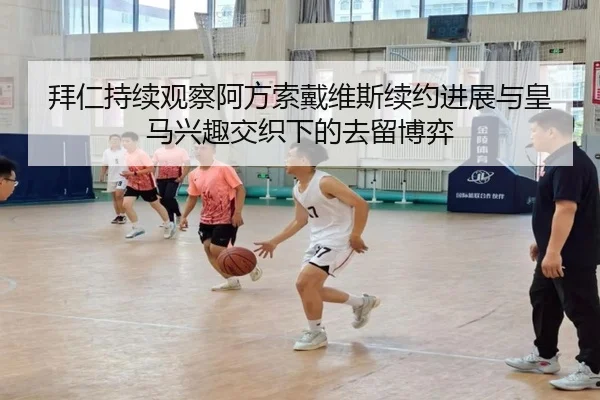 拜仁持续观察阿方索戴维斯续约进展与皇马兴趣交织下的去留博弈 - kaiyun