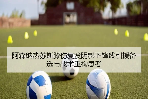 阿森纳热苏斯膝伤复发阴影下锋线引援备选与战术重构思考