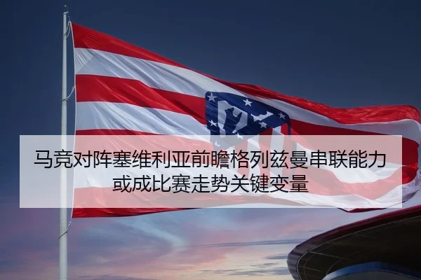 马竞对阵塞维利亚前瞻格列兹曼串联能力或成比赛走势关键变量 - kaiyun